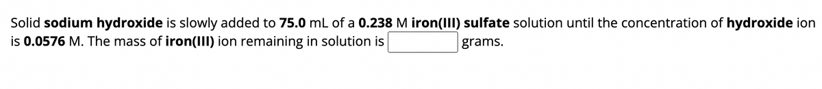 Solid sodium hydroxide is slowly added to 75.0 mL of a 0.238 M iron(III) sulfate solution until the concentration of hydroxide ion
is 0.0576 M. The mass of iron(III) ion remaining in solution is
grams.