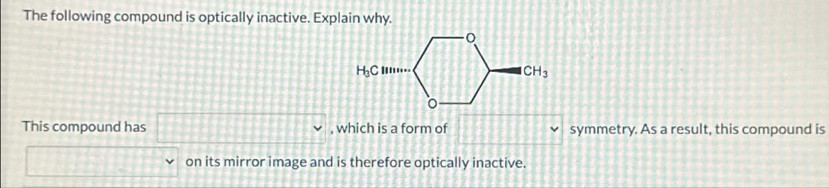 The following compound is optically inactive. Explain why.
This compound has
H&C ...
CH3
which is a form of
on its mirror image and is therefore optically inactive.
symmetry. As a result, this compound is