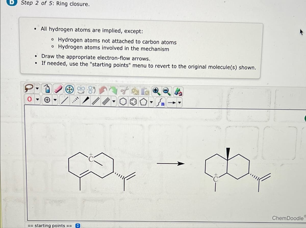 Step 2 of 5: Ring closure.
• All hydrogen atoms are implied, except:
。 Hydrogen atoms not attached to carbon atoms
。 Hydrogen atoms involved in the mechanism
• Draw the appropriate electron-flow arrows.
.
If needed, use the "starting points" menu to revert to the original molecule(s) shown.
== starting points ==
کر
ChemDoodle