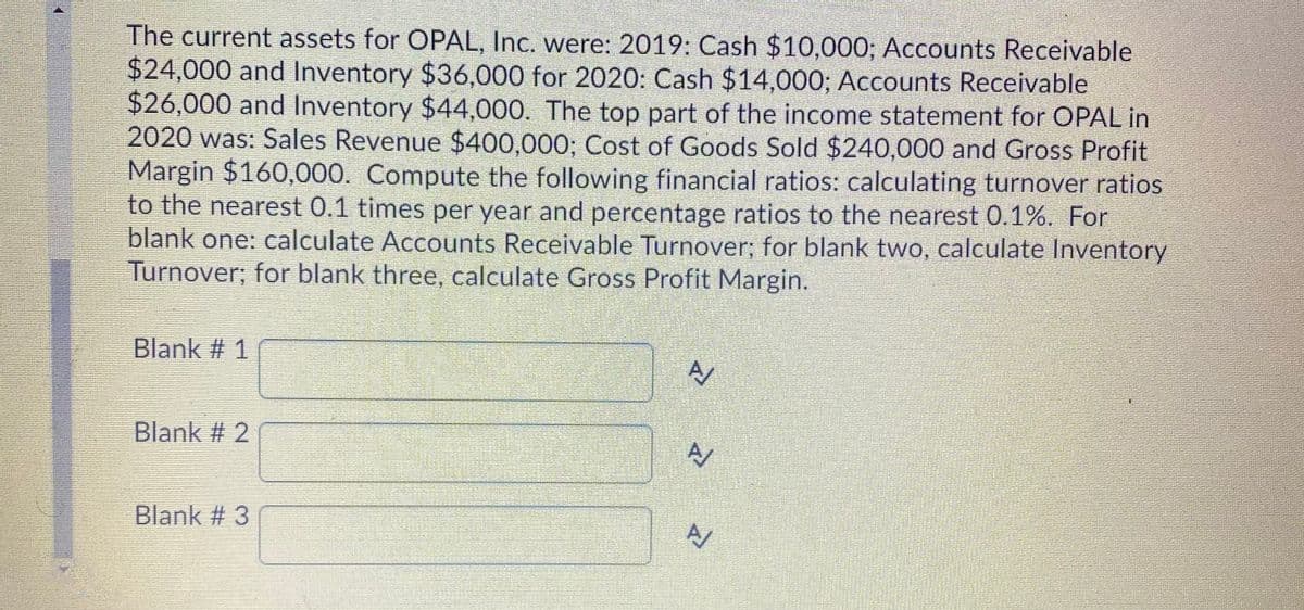The current assets for OPAL, Inc. were: 2019: Cash $10,000; Accounts Receivable
$24,000 and Inventory $36,000 for 2020: Cash $14,000; Accounts Receivable
$26,000 and Inventory $44,000. The top part of the income statement for OPAL in
2020 was: Sales Revenue $400,000; Cost of Goods Sold $240,000 and Gross Profit
Margin $160,000. Compute the following financial ratios: calculating turnover ratios
to the nearest 0.1 times per year and percentage ratios to the nearest 0.1%. For
blank one: calculate Accounts Receivable Turnover; for blank two, calculate Inventory
Turnover; for blank three, calculate Gross Profit Margin.
Blank # 1
Blank # 2
Blank # 3
