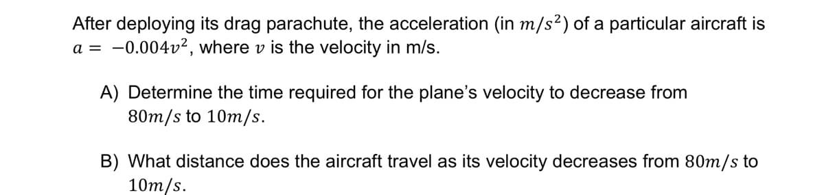 After deploying its drag parachute, the acceleration (in m/s²) of a particular aircraft is
a = -0.004v², where v is the velocity in m/s.
A) Determine the time required for the plane's velocity to decrease from
80m/s to 10m/s.
B) What distance does the aircraft travel as its velocity decreases from 80m/s to
10m/s.