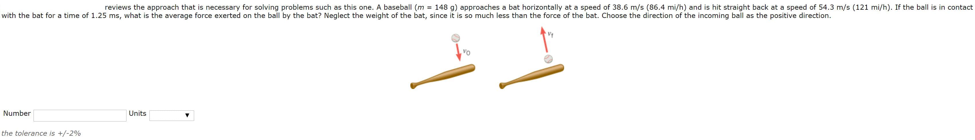reviews the approach that is necessary for solving problems such as this one. A baseball (m
= 148 g) approaches a bat horizontally at a speed of 38.6 m/s (86.4 mi/h) and is hit straight back at a speed of 54.3 m/s (121 mi/h). If the ball is in contact
with the bat for a time of 1.25 ms, what is the average force exerted on the ball by the bat? Neglect the weight of the bat, since it is so much less than the force of the bat. Choose the direction of the incoming ball as the positive direction.
VO
Number
Units
the tolerance is +/-2%
