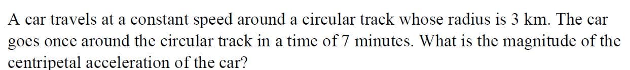 A car travels at a constant speed around a circular track whose radius is 3 km. The car
goes once around the circular track in a time of 7 minutes. What is the magnitude of the
centripetal acceleration of the car?
