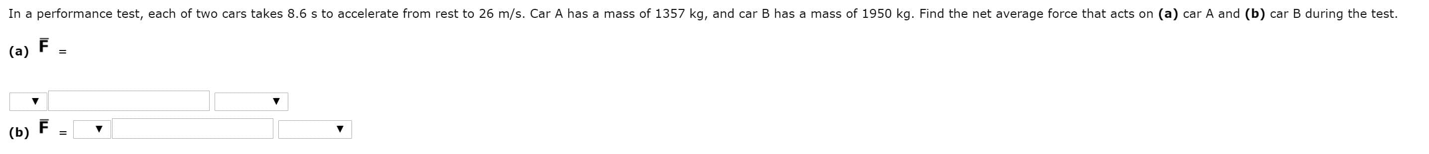 In a performance test, each of two cars takes 8.6 s to accelerate from rest to 26 m/s. Car A has a mass of 1357 kg, and car B has a mass of 1950 kg. Find the net average force that acts on (a) car A and (b) car B during the test.
(a)
(b)
