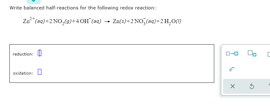 Write balanced half-reactions for the following redox reaction:
Zn"(aq)+2 NO,(g)+4 OH (aq) → Zn(s)+2NO,(aq)+2H,O(1)
reduction: I
O-0
oxidation: U
