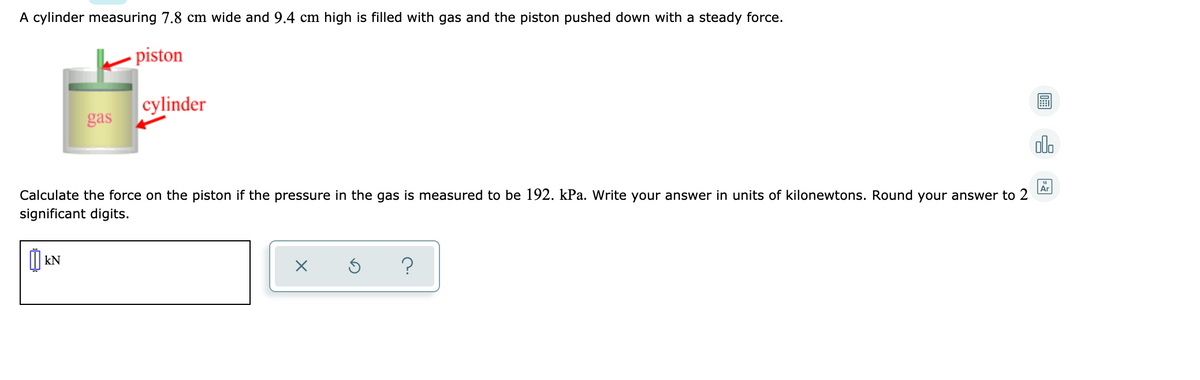 A cylinder measuring 7.8 cm wide and 9.4 cm high is filled with gas and the piston pushed down with a steady force.
piston
cylinder
gas
ol.
Ar
Calculate the force on the piston if the pressure in the gas is measured to be 192. kPa. Write your answer in units of kilonewtons. Round your answer to 2
significant digits.
O kN
