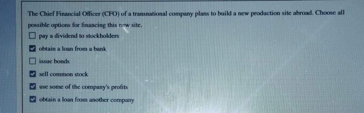 The Chief Financial Officer (CFO) of a transnational company plans to build a new production site abroad. Choose all
possible options for financing this new site.
pay a dividend to stockholders
obtain a loan from a bank
> > >
issue bonds
✔sell common stock
use some of the company's profits
obtain a loan from another company
