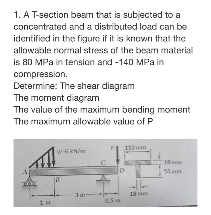 1. A T-section beam that is subjected to a
concentrated and a distributed load can be
identified in the figure if it is known that the
allowable normal stress of the beam material
is 80 MPa in tension and -140 MPa in
compression.
Determine: The shear diagram
The moment diagram
The value of the maximum bending moment
The maximum allowable value of P
A
1 m
w=6 kN/m
B
3 m-
C
110 mm
D
0,5 m
18 mm
18 mm
55 mm