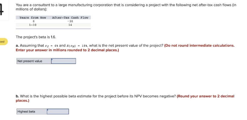 Ded
You are a consultant to a large manufacturing corporation that is considering a project with the following net after-tax cash flows (in
millions of dollars):
Years from Now
0
1-10
After-Tax Cash Flow
-30
14
The project's beta is 1.6.
a. Assuming that r = 48 and E(M)= 18%, what is the net present value of the project? (Do not round intermediate calculations.
Enter your answer in millions rounded to 2 decimal places.)
Net present value
b. What is the highest possible beta estimate for the project before its NPV becomes negative? (Round your answer to 2 decimal
places.)
Highest beta