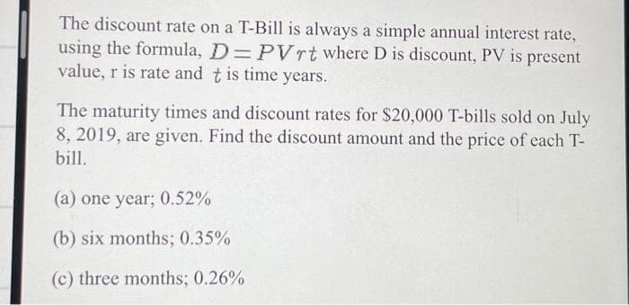 The discount rate on a T-Bill is always a simple annual interest rate,
using the formula, D= PVrt where D is discount, PV is present
value, r is rate and t is time years.
The maturity times and discount rates for $20,000 T-bills sold on July
8, 2019, are given. Find the discount amount and the price of each T-
bill.
(a) one year; 0.52%
(b) six months; 0.35%
(c) three months; 0.26%