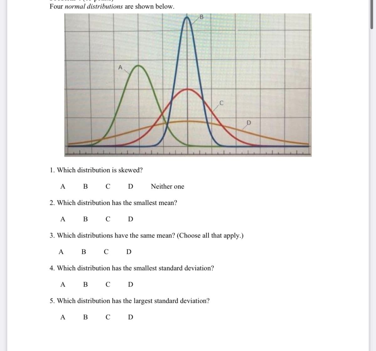 Four normal distributions are shown below.
A
1. Which distribution is skewed?
A B C D
Neither one
2. Which distribution has the smallest mean?
A B C D
3. Which distributions have the same mean? (Choose all that apply.)
A
B C D
4. Which distribution has the smallest standard deviation?
A B C D
5. Which distribution has the largest standard deviation?
A B C D
D
