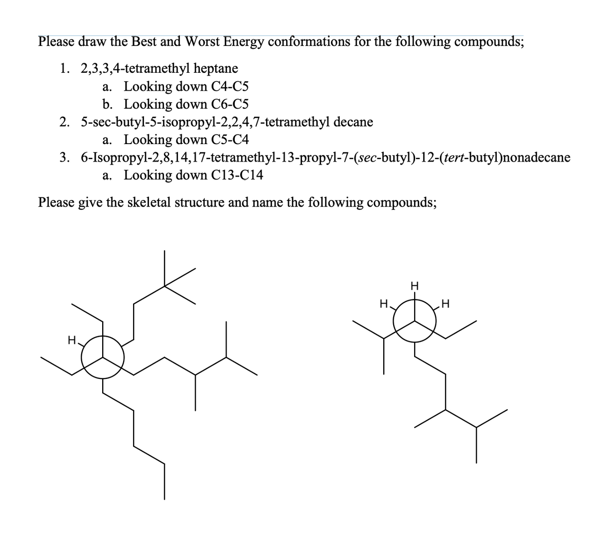 Please draw the Best and Worst Energy conformations for the following compounds;
1. 2,3,3,4-tetramethyl heptane
a. Looking down C4-C5
b. Looking down C6-C5
2.
3. 6-Isopropyl-2,8,14,17-tetramethyl-13-propyl-7-(sec-butyl)-12-(tert-butyl)nonadecane
5-sec-butyl-5-isopropyl-2,2,4,7-tetramethyl decane
a. Looking down C5-C4
a. Looking down C13-C14
Please give the skeletal structure and name the following compounds;
H.
H.
H
H