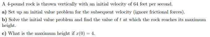 A 4-pound rock is thrown vertically with an initial velocity of 64 feet per second.
a) Set up an initial value problem for the subsequent velocity (ignore frictional forces).
b) Solve the initial value problem and find the value of t at which the rock reaches its maximum
height.
c) What is the maximum height if x(0) = 4.
