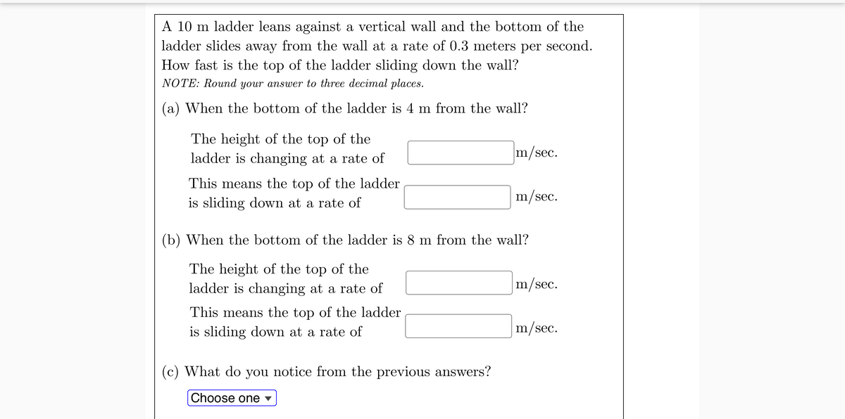 A 10 m ladder leans against a vertical wall and the bottom of the
ladder slides away from the wall at a rate of 0.3 meters per second.
How fast is the top of the ladder sliding down the wall?
NOTE: Round your answer to three decimal places.
(a) When the bottom of the ladder is 4 m from the wall?
The height of the top of the
ladder is changing at a rate of
m/sec.
This means the top of the ladder
m/sec.
is sliding down at a rate of
(b) When the bottom of the ladder is 8 m from the wall?
The height of the top of the
ladder is changing at a rate of
m/sec.
This means the top of the ladder
is sliding down at a rate of
m/sec.
(c) What do you notice from the previous answers?
Choose one v
