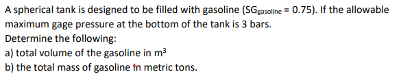 A spherical tank is designed to be filled with gasoline (SGgasoline = 0.75). If the allowable
maximum gage pressure at the bottom of the tank is 3 bars.
Determine the following:
a) total volume of the gasoline in m³
b) the total mass of gasoline tn metric tons.

