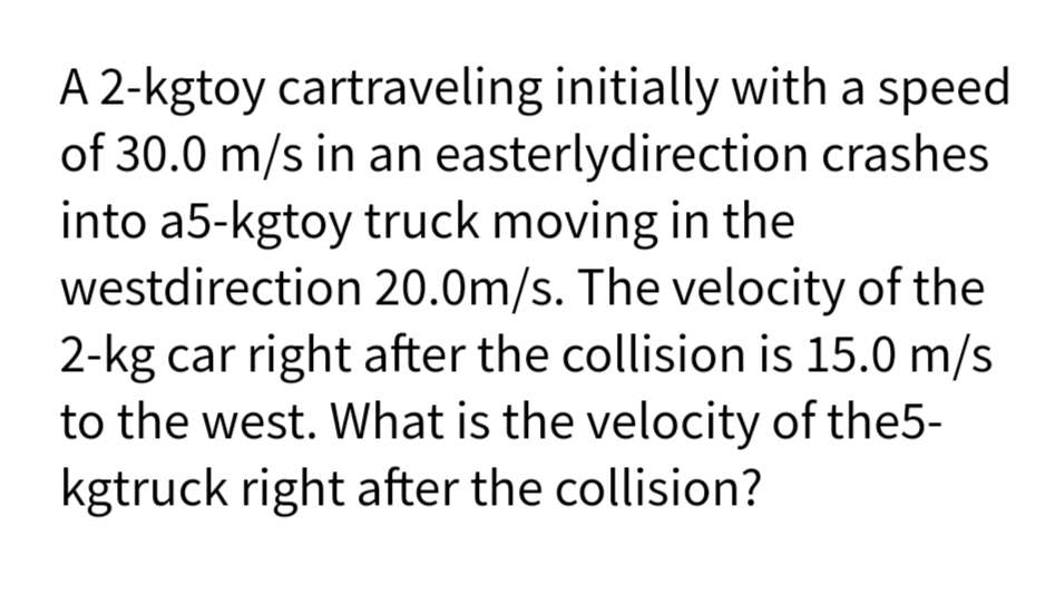 A 2-kgtoy cartraveling initially with a speed
of 30.0 m/s in an easterlydirection crashes
into a5-kgtoy truck moving in the
westdirection 20.0m/s. The velocity of the
2-kg car right after the collision is 15.0 m/s
to the west. What is the velocity of the5-
kgtruck right after the collision?
