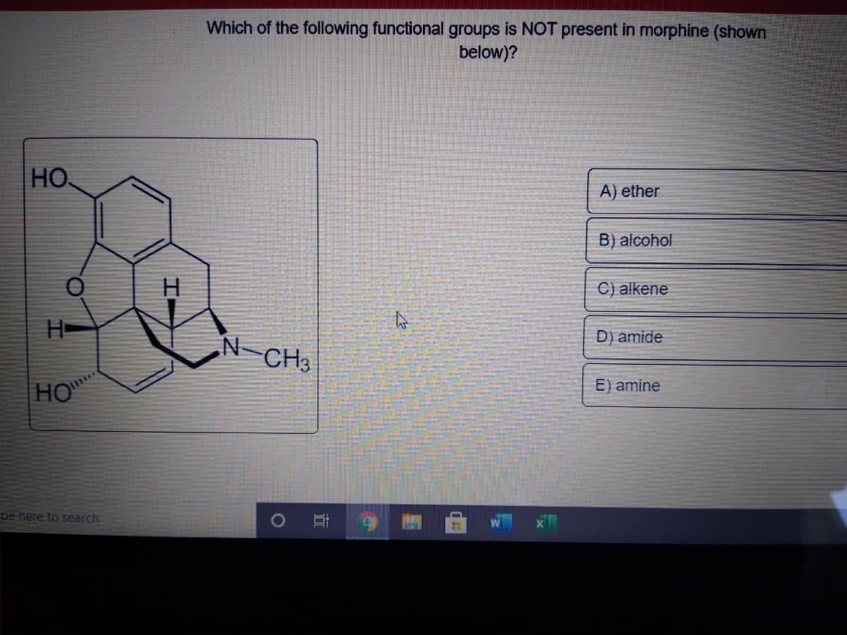 Which of the following functional groups is NOT present in morphine (shown
below)?
HO
A) ether
B) alcohol
C) alkene
H-
D) amide
.N-
CH3
E) amine
HO
pe here to search
