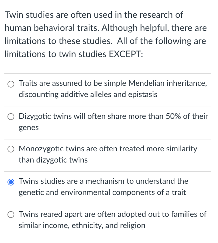 Twin studies are often used in the research of
human behavioral traits. Although helpful, there are
limitations to these studies. All of the following are
limitations to twin studies EXCEPT:
Traits are assumed to be simple Mendelian inheritance,
discounting additive alleles and epistasis
Dizygotic twins will often share more than 50% of their
genes
Monozygotic twins are often treated more similarity
than dizygotic twins
O Twins studies are a mechanism to understand the
genetic and environmental components of a trait
Twins reared apart are often adopted out to families of
similar income, ethnicity, and religion
