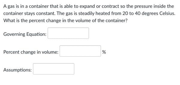 A gas is in a container that is able to expand or contract so the pressure inside the
container stays constant. The gas is steadily heated from 20 to 40 degrees Celsius.
What is the percent change in the volume of the container?
Governing Equation:
Percent change in volume:
Assumptions:

