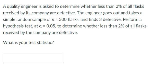 A quality engineer is asked to determine whether less than 2% of all flasks
received by its company are defective. The engineer goes out and takes a
simple random sample of n = 300 flasks, and finds 3 defective. Perform a
hypothesis test, at a = 0.05, to determine whether less than 2% of all flasks
received by the company are defective.
What is your test statistic?
