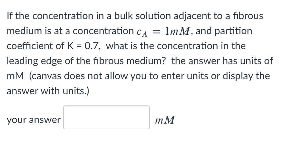 If the concentration in a bulk solution adjacent to a fibrous
medium is at a concentration cA = 1mM, and partition
coefficient of K = 0.7, what is the concentration in the
%3D
leading edge of the fibrous medium? the answer has units of
mM (canvas does not allow you to enter units or display the
answer with units.)
your answer
mM
