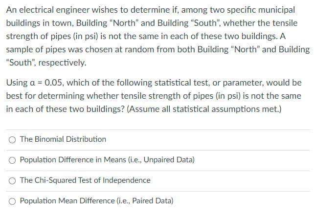 An electrical engineer wishes to determine if, among two specific municipal
buildings in town, Building "North" and Building "South", whether the tensile
strength of pipes (in psi) is not the same in each of these two buildings. A
sample of pipes was chosen at random from both Building "North" and Building
"South", respectively.
Using a = 0.05, which of the following statistical test, or parameter, would be
best for determining whether tensile strength of pipes (in psi) is not the same
in each of these two buildings? (Assume all statistical assumptions met.)
The Binomial Distribution
Population Difference in Means (i.e., Unpaired Data)
The Chi-Squared Test of Independence
O Population Mean Difference (i.e., Paired Data)
