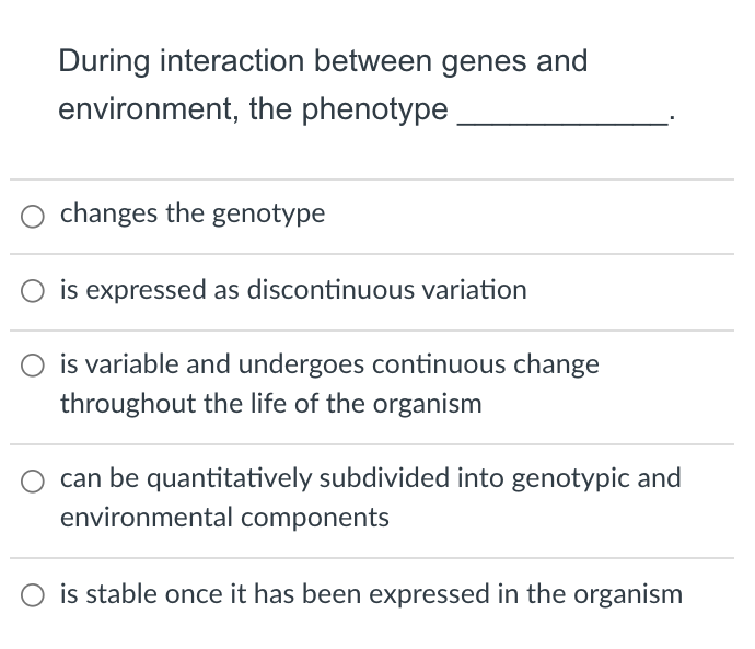 During interaction between genes and
environment, the phenotype
O changes the genotype
O is expressed as discontinuous variation
is variable and undergoes continuous change
throughout the life of the organism
can be quantitatively subdivided into genotypic and
environmental components
O is stable once it has been expressed in the organism
