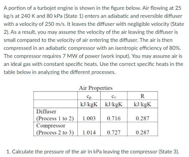 A portion of a turbojet engine is shown in the figure below. Air flowing at 25
kg/s at 240 K and 80 kPa (State 1) enters an adiabatic and reversible diffuser
with a velocity of 250 m/s. It leaves the diffuser with negligible velocity (State
2). As a result, you may assume the velocity of the air leaving the diffuser is
small compared to the velocity of air entering the diffuser. The air is then
compressed in an adiabatic compressor with an isentropic efficiency of 80%.
The compressor requires 7 MW of power (work input). You may assume air is
an ideal gas with constant specific heats. Use the correct specific heats in the
table below in analyzing the different processes.
Air Properties
Cp
Cy
R
kJ/kgK kJ/kgK
kJ/kgK
Diffuser
(Process 1 to 2)
Compressor
(Process 2 to 3)
1.003
0.716
0.287
1.014
0.727
0.287
1. Calculate the pressure of the air in kPa leaving the compressor (State 3).

