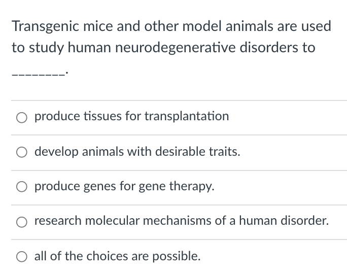 Transgenic mice and other model animals are used
to study human neurodegenerative disorders to
O produce tissues for transplantation
O develop animals with desirable traits.
produce genes for gene therapy.
research molecular mechanisms of a human disorder.
all of the choices are possible.
