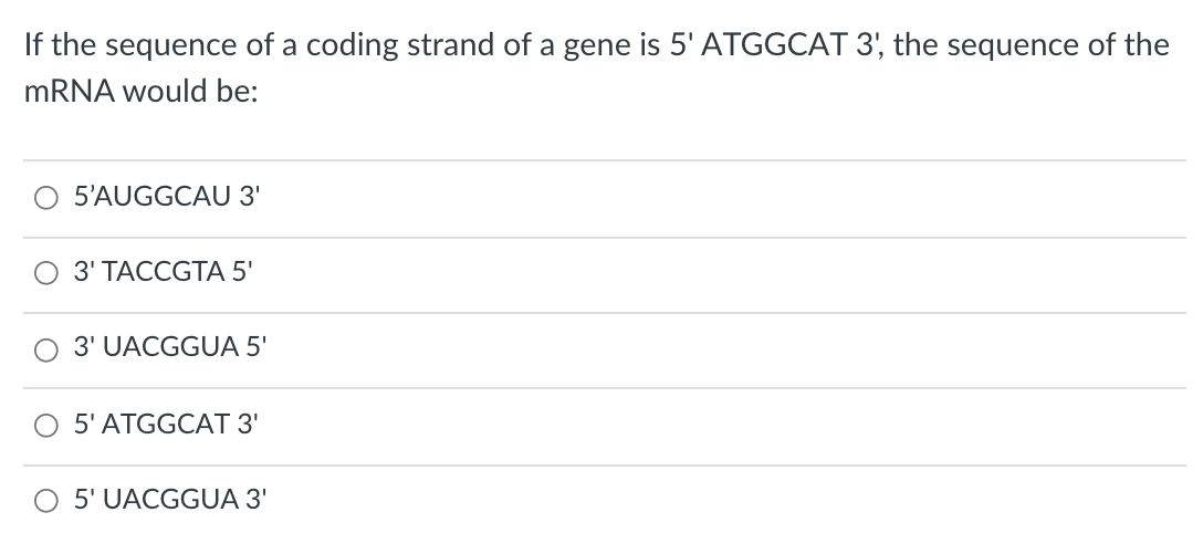 If the sequence of a coding strand of a gene is 5' ATGGCAT 3', the sequence of the
MRNA would be:
5’AUGGCAU 3'
ОЗ ТАССGTA 5'
3' UACGGUA 5'
5' ATGGCAT 3'
O 5' UACGGUA 3'
