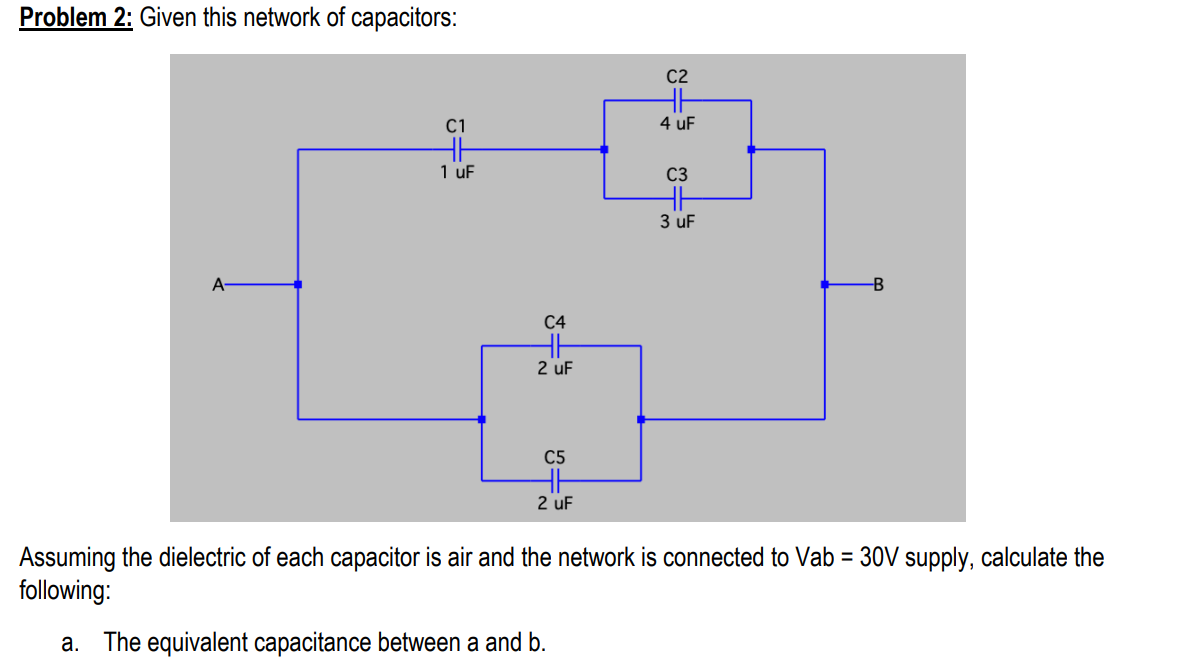 Problem 2: Given this network of capacitors:
C2
C1
4 uF
1 uF
C3
3 uF
A-
B
C4
2 uF
C5
2 uF
Assuming the dielectric of each capacitor is air and the network is connected to Vab = 30V supply, calculate the
following:
a. The equivalent capacitance between a and b.
