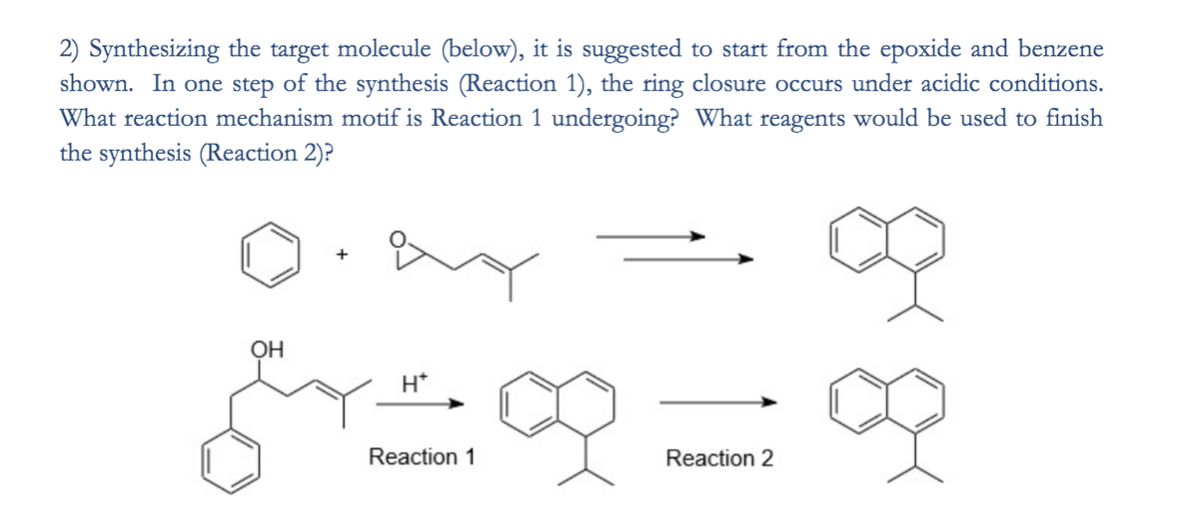 2) Synthesizing the target molecule (below), it is suggested to start from the epoxide and benzene
shown. In one step of the synthesis (Reaction 1), the ring closure occurs under acidic conditions.
What reaction mechanism motif is Reaction 1 undergoing? What reagents would be used to finish
the synthesis (Reaction 2)?
H*
Reaction 1
Reaction 2

