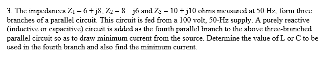 3. The impedances Zı = 6+ j8, Z2 = 8- jó and Z3 = 10 +j10 ohms measured at 50 Hz, form three
branches of a parallel circuit. This circuit is fed from a 100 volt, 50-Hz supply. A purely reactive
(inductive or capacitive) circuit is added as the fourth parallel branch to the above three-branched
parallel circuit so as to draw minimum current from the source. Determine the value of L or C to be
used in the fourth branch and also find the minimum current.
