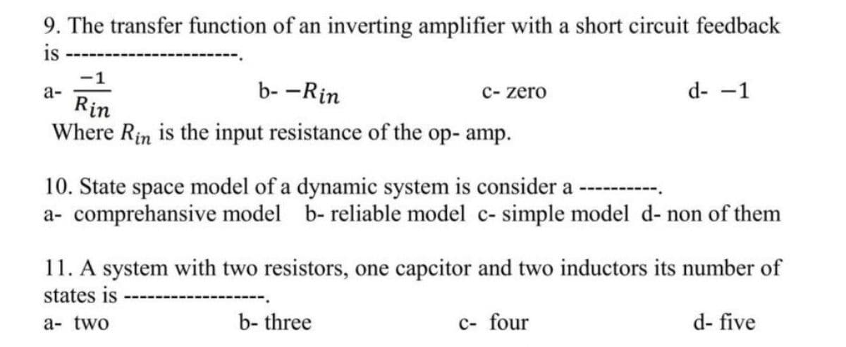 9. The transfer function of an inverting amplifier with a short circuit feedback
is
-1
b- -Rin
Rin
Where Rin is the input resistance of the op- amp.
a-
c- zero
10. State space model of a dynamic system is consider a
a- comprehensive model b- reliable model c- simple model d- non of them
b- three
d- -1
11. A system with two resistors, one capcitor and two inductors its number of
states is
a- two
d- five
c- four