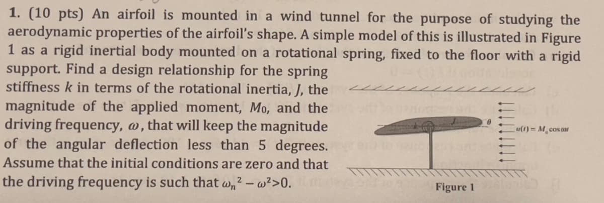 1. (10 pts) An airfoil is mounted in a wind tunnel for the purpose of studying the
aerodynamic properties of the airfoil's shape. A simple model of this is illustrated in Figure
1 as a rigid inertial body mounted on a rotational spring, fixed to the floor with a rigid
support. Find a design relationship for the spring
stiffness k in terms of the rotational inertia, J, the
magnitude of the applied moment, Mo, and the
driving frequency, w, that will keep the magnitude
of the angular deflection less than 5 degrees.
Assume that the initial conditions are zero and that
the driving frequency is such that w² - w²>0.
Figure 1
0
u(t)=M cos cat