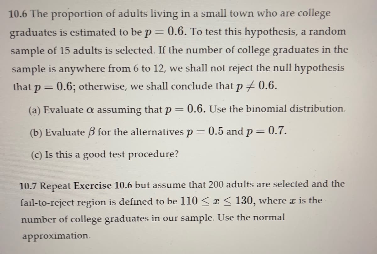 10.6 The proportion of adults living in a small town who are college
graduates is estimated to be p = 0.6. To test this hypothesis, a random
sample of 15 adults is selected. If the number of college graduates in the
sample is anywhere from 6 to 12, we shall not reject the null hypothesis
that p = 0.6; otherwise, we shall conclude that p ‡ 0.6.
(a) Evaluate a assuming that p = 0.6. Use the binomial distribution.
(b) Evaluate ß for the alternatives p = 0.5 and p = 0.7.
(c) Is this a good test procedure?
10.7 Repeat Exercise 10.6 but assume that 200 adults are selected and the
fail-to-reject region is defined to be 110 ≤ x ≤ 130, where x is the
number of college graduates in our sample. Use the normal
approximation.