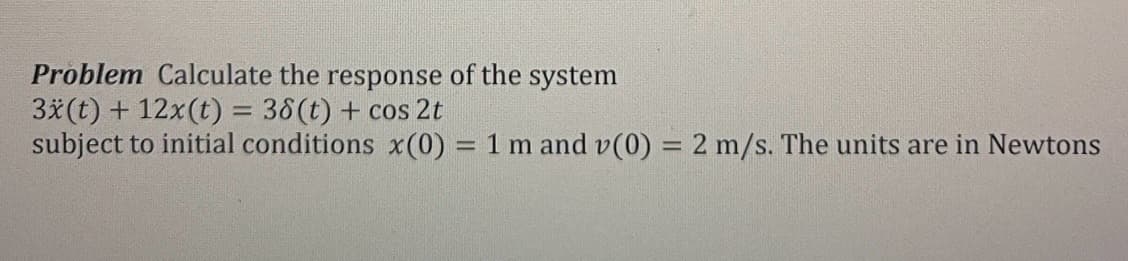 Problem Calculate the response of the system
3x(t) + 12x(t) = 38(t) + cos 2t
subject to initial conditions x(0) = 1 m and v(0) = 2 m/s. The units are in Newtons