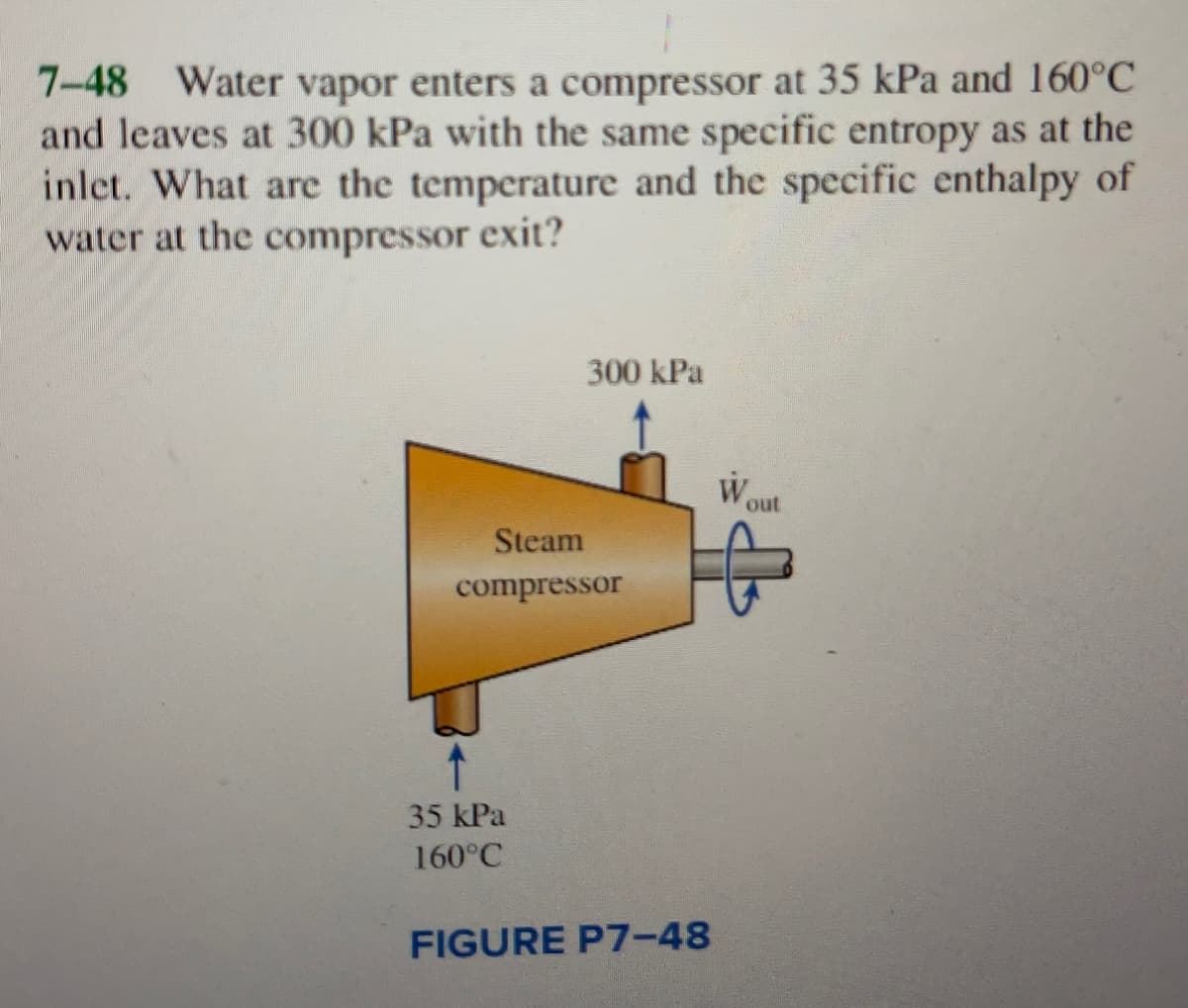 7-48 Water vapor enters a compressor at 35 kPa and 160°C
and leaves at 300 kPa with the same specific entropy as at the
inlet. What are the temperature and the specific enthalpy of
water at the compressor exit?
300 kPa
Steam
compressor
35 kPa
160°C
FIGURE P7-48
W
out