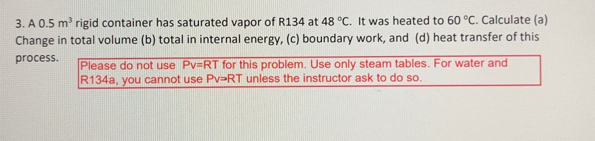 3. A 0.5 m³ rigid container has saturated vapor of R134 at 48 °C. It was heated to 60 °C. Calculate (a)
Change in total volume (b) total in internal energy, (c) boundary work, and (d) heat transfer of this
process.
Please do not use Pv=RT for this problem. Use only steam tables. For water and
R134a, you cannot use Pv-RT unless the instructor ask to do so.
