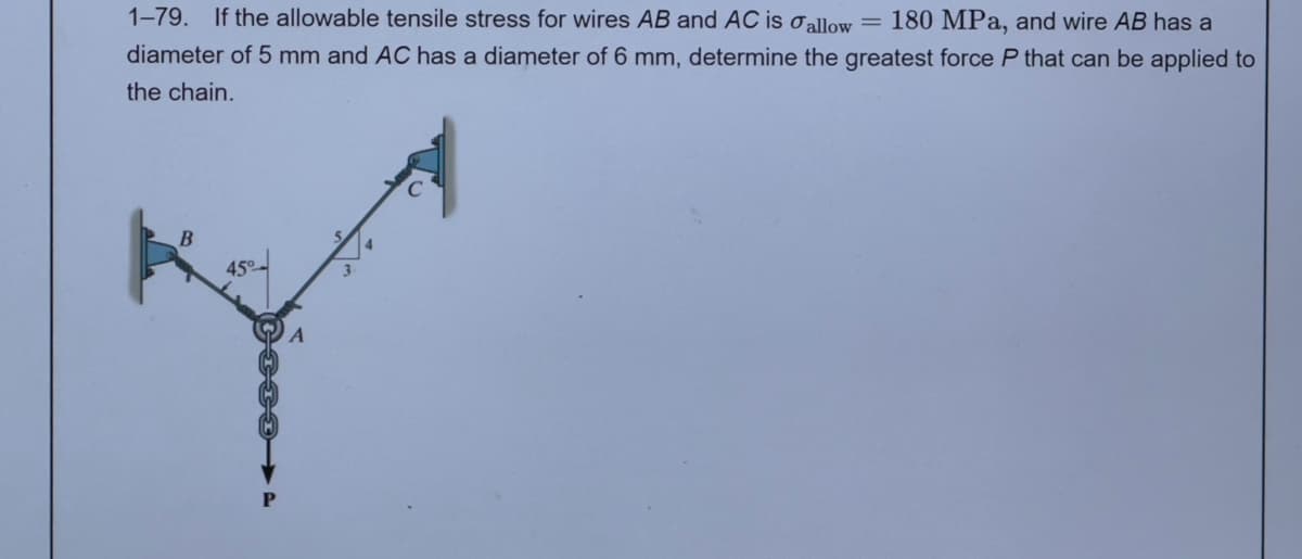 180 MPa, and wire AB has a
1-79. If the allowable tensile stress for wires AB and AC is allow =
diameter of 5 mm and AC has a diameter of 6 mm, determine the greatest force P that can be applied to
the chain.
B
A