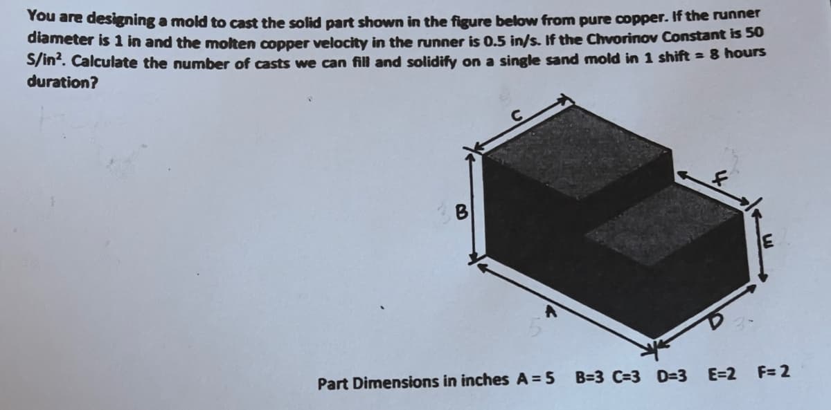 You are designing a mold to cast the solid part shown in the figure below from pure copper. If the runner
diameter is 1 in and the molten copper velocity in the runner is 0.5 in/s. If the Chvorinov Constant is 50
S/in². Calculate the number of casts we can fill and solidify on a single sand mold in 1 shift = 8 hours
duration?
Part Dimensions in inches A = 5
B=3 C=3 D=3 E=2
E
F= 2