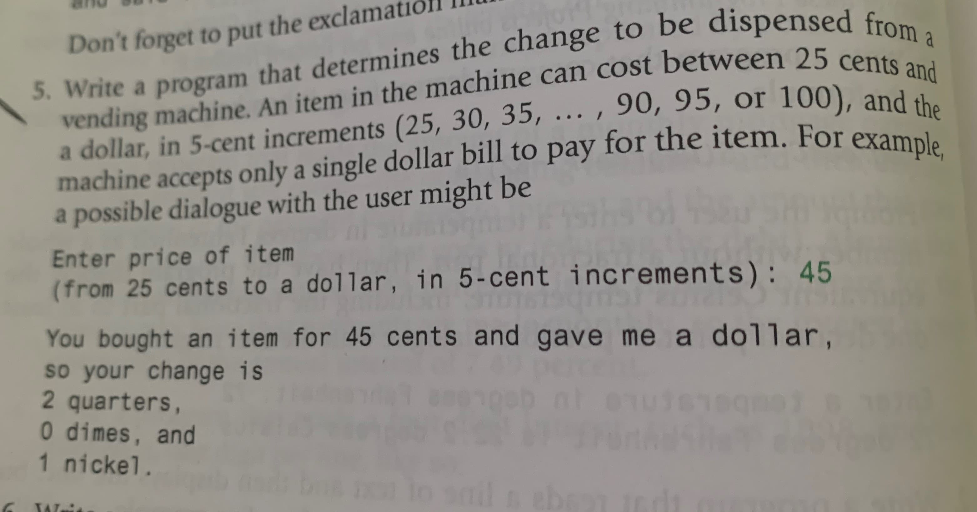 5. Write a program that determines the change to be dispensed from a
vending machine. An item in the machine can cost between 25 cents and
a dollar, in 5-cent increments (25, 30, 35, ... , 90, 95, or 100), and the
machine accepts only a single dollar bill to pay for the item. For example,
a possible dialogue with the user might be
Don't forget to put the exclan
a
Enter price of item
(from 25 cents to a dollar, in 5-cent increments): 45
You bought an item for 45 cents and gave me a dollar,
so your change is
2 quarters,
0 dimes, and
1 nickel.
