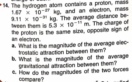 14. The hydrogen atom contains a proton, mass
1.67 x 10-27 kg, and an electron, mass
9.11 x 10-31 kg. The average distance be-
tween them is 5.3 × 10-11 m. The charge of
the proton is the same size, opposite sign of
an electron.
a. What is the magnitude of the average elec-
trostatic attraction between them?
b. What is the magnitude of the average
gravitational attraction between them?
C. How do the magnitudes of the two forces
compare?
lled
