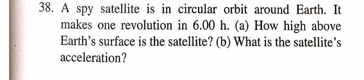 38. A spy satellite is in circular orbit around Earth. It
makes one revolution in 6.00 h. (a) How high above
Earth's surface is the satellite? (b) What is the satellite's
acceleration?
