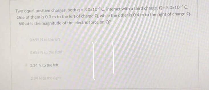 Two equal positive charges, both q = 3.0x10 C. interact with a third charge, Q= 5.0x10°C.
One of them is 0.3 m to the left of charge Q. while the other is 0.4 m to the right of charge Q.
What is the magnitude of the electric force on Q?
0655 N to the let
0455 N to the ristit
2.34 N to the left
234 N to the right
