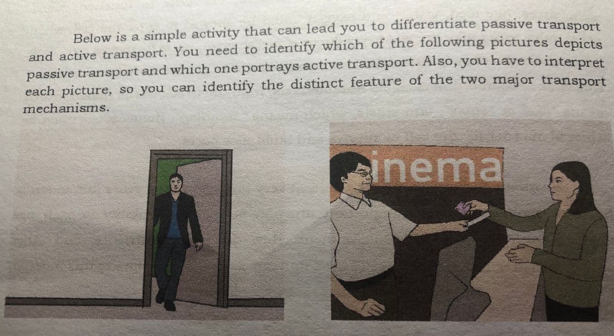 Below is a simple activity that can lead you to differentiate passive transport
and active transport. You need to identify which of the following pictures depicts
passive transport and which one portrays active transport. Also, you have to interpret
each picture, so you can identify the distinct feature of the two major transport
mechanisms.
einema
