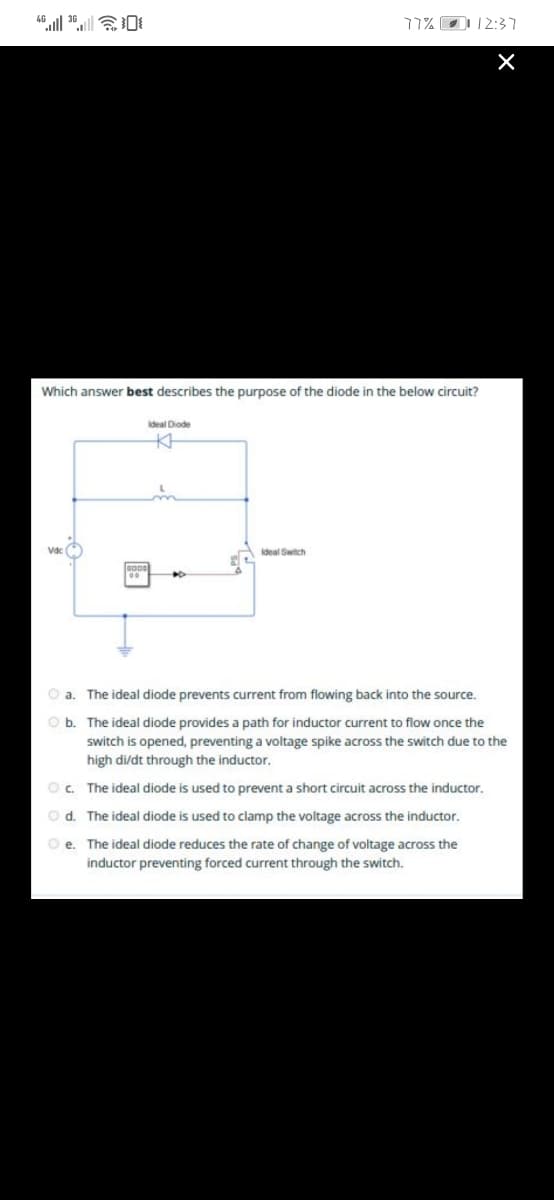 77% O12:37
Which answer best describes the purpose of the diode in the below circuit?
deal Diode
Vdc
Ideal Switch
O a. The ideal diode prevents current from flowing back into the source.
O b. The ideal diode provides a path for inductor current to flow once the
switch is opened, preventing a voltage spike across the switch due to the
high di/dt through the inductor.
O. The ideal diode is used to prevent a short circuit across the inductor.
O d. The ideal diode is used to clamp the voltage across the inductor.
O e. The ideal diode reduces the rate of change of voltage across the
inductor preventing forced current through the switch.

