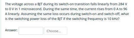 The voltage across a BJT during its switch-on transition falls linearly from 284 V
to 0 V in 1 microsecond. During the same time, the current rises from 0 A to 96
A linearly. Assuming the same loss occurs during switch-on and switch-off, what
is the switching power loss of the BJT if the switching frequency is 10 kHz?
Answer:
Choose.
