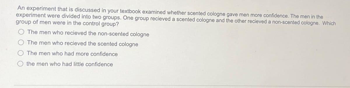 An experiment that is discussed in your textbook examined whether scented cologne gave men more confidence. The men in the
experiment were divided into two groups. One group recieved a scented cologne and the other recieved a non-scented cologne. Which
group of men were in the control group?
The men who recieved the non-scented cologne
The men who recieved the scented cologne
O The men who had more confidence
the men who had little confidence