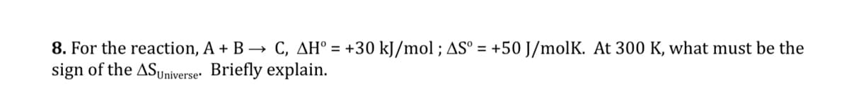 8. For the reaction, A + B → C, AH° = +30 kJ/mol ; AS° = +50 J/molK. At 300 K, what must be the
sign of the ASuniverser Briefly explain.
